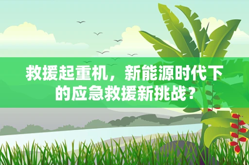 救援起重机，新能源时代下的应急救援新挑战？
