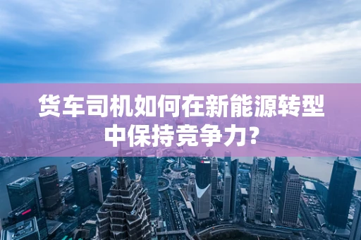 货车司机如何在新能源转型中保持竞争力？