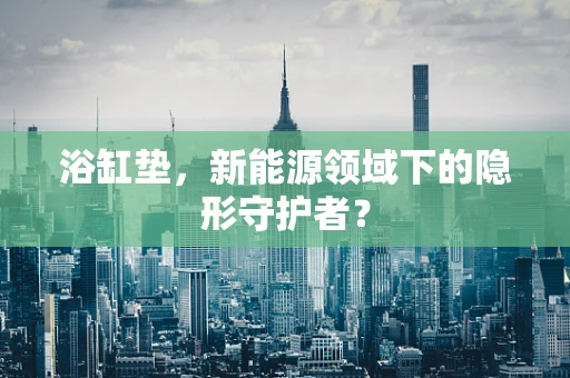 浴缸垫，新能源领域下的隐形守护者？