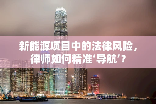 新能源项目中的法律风险，律师如何精准‘导航’？