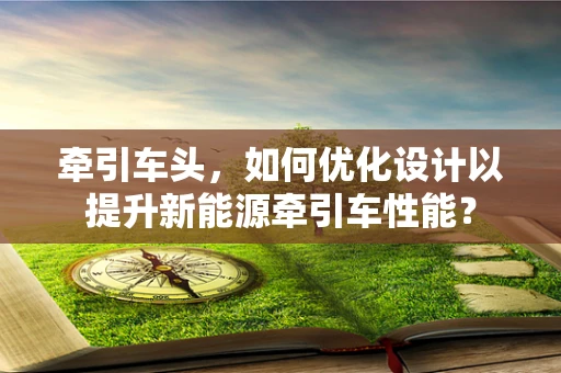 牵引车头，如何优化设计以提升新能源牵引车性能？