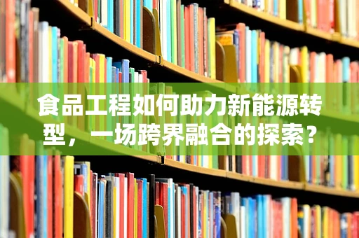 食品工程如何助力新能源转型，一场跨界融合的探索？