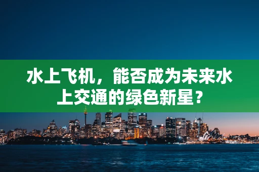 水上飞机，能否成为未来水上交通的绿色新星？