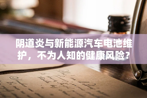 阴道炎与新能源汽车电池维护，不为人知的健康风险？