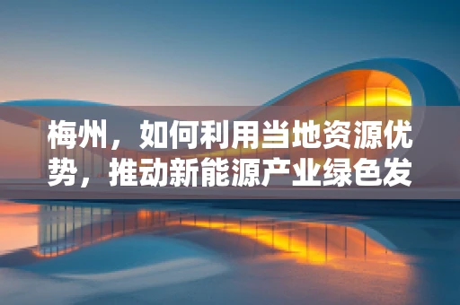 梅州，如何利用当地资源优势，推动新能源产业绿色发展？