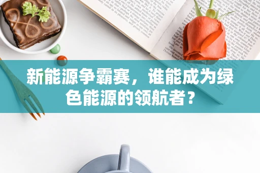 新能源争霸赛，谁能成为绿色能源的领航者？