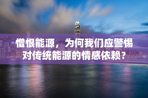 憎恨能源，为何我们应警惕对传统能源的情感依赖？