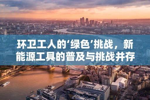 环卫工人的‘绿色’挑战，新能源工具的普及与挑战并存