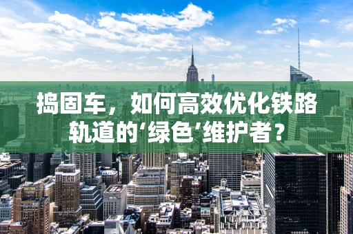 捣固车，如何高效优化铁路轨道的‘绿色’维护者？