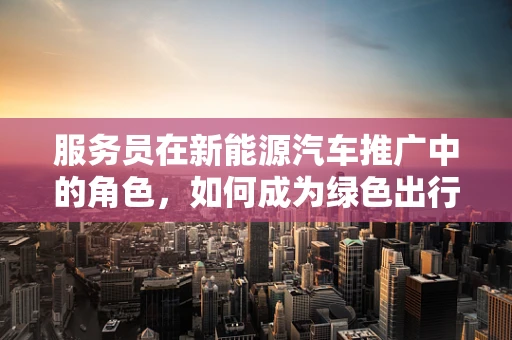 服务员在新能源汽车推广中的角色，如何成为绿色出行的‘绿色大使’？