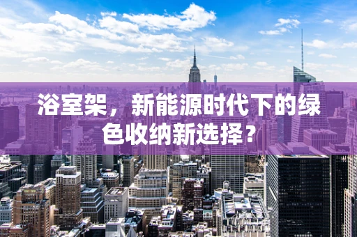 浴室架，新能源时代下的绿色收纳新选择？