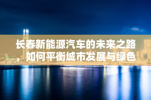 长春新能源汽车的未来之路，如何平衡城市发展与绿色出行？