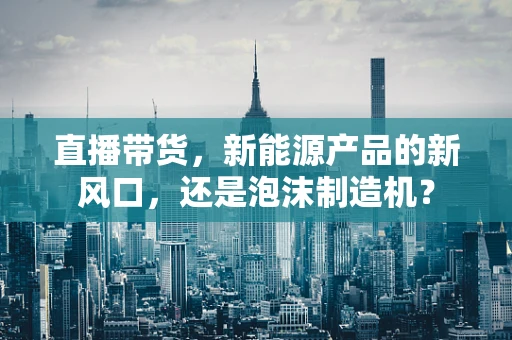 直播带货，新能源产品的新风口，还是泡沫制造机？
