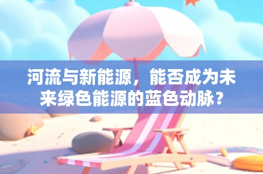 河流与新能源，能否成为未来绿色能源的蓝色动脉？