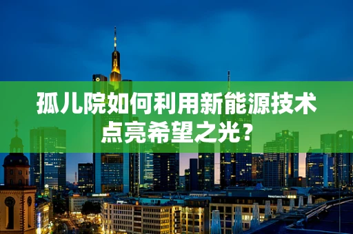 孤儿院如何利用新能源技术点亮希望之光？
