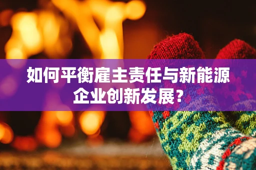 如何平衡雇主责任与新能源企业创新发展？