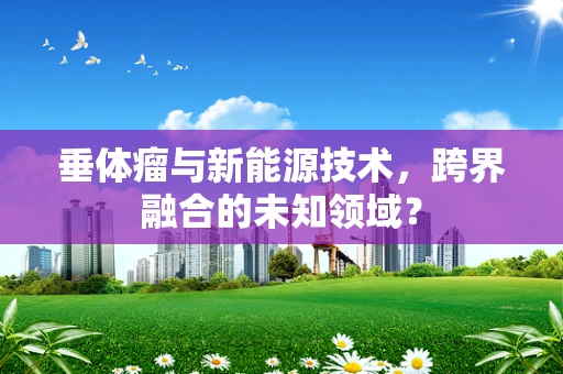 垂体瘤与新能源技术，跨界融合的未知领域？