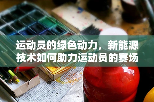 运动员的绿色动力，新能源技术如何助力运动员的赛场表现？