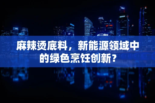 麻辣烫底料，新能源领域中的绿色烹饪创新？