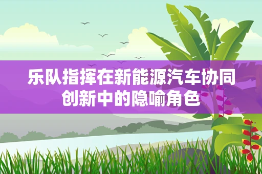 乐队指挥在新能源汽车协同创新中的隐喻角色