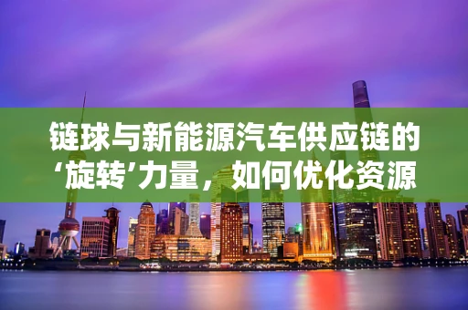 链球与新能源汽车供应链的‘旋转’力量，如何优化资源配置？