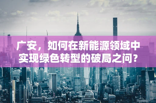 广安，如何在新能源领域中实现绿色转型的破局之问？