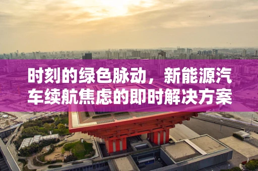 时刻的绿色脉动，新能源汽车续航焦虑的即时解决方案