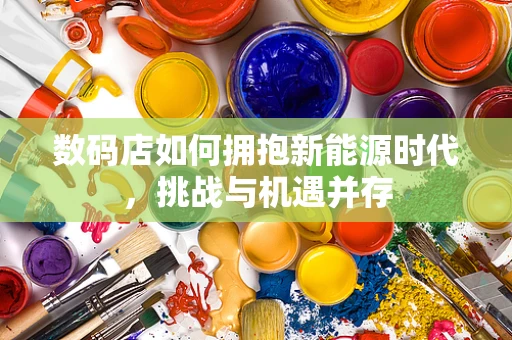 数码店如何拥抱新能源时代，挑战与机遇并存