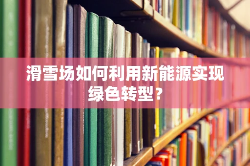 滑雪场如何利用新能源实现绿色转型？