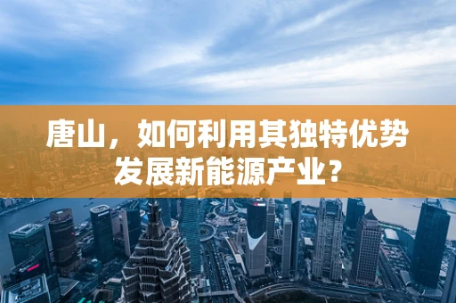唐山，如何利用其独特优势发展新能源产业？