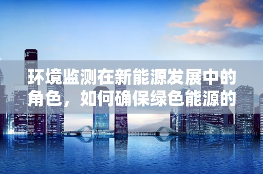 环境监测在新能源发展中的角色，如何确保绿色能源的‘绿色’？