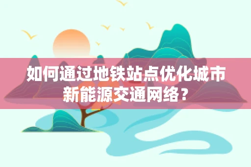如何通过地铁站点优化城市新能源交通网络？