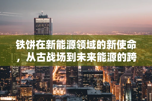 铁饼在新能源领域的新使命，从古战场到未来能源的跨界探索