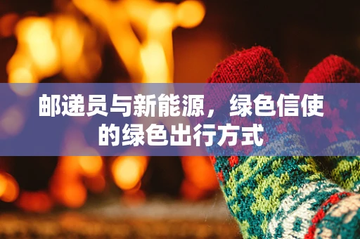邮递员与新能源，绿色信使的绿色出行方式