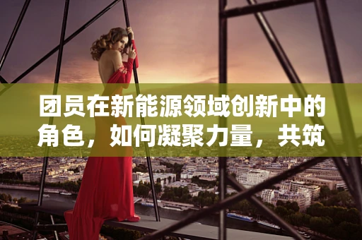 团员在新能源领域创新中的角色，如何凝聚力量，共筑绿色未来？