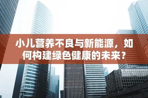 小儿营养不良与新能源，如何构建绿色健康的未来？