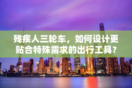 残疾人三轮车，如何设计更贴合特殊需求的出行工具？