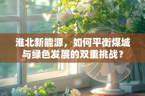 淮北新能源，如何平衡煤城与绿色发展的双重挑战？