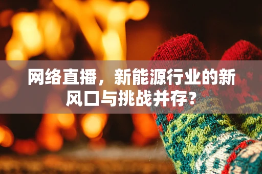 网络直播，新能源行业的新风口与挑战并存？