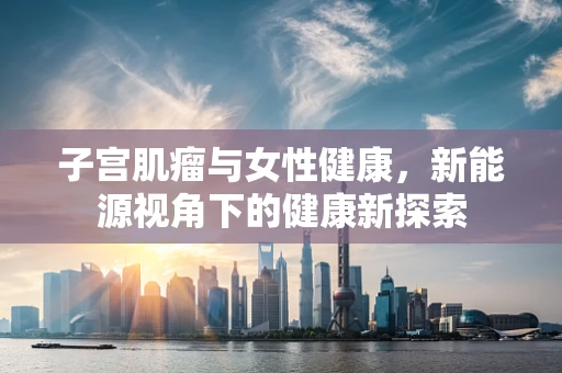 子宫肌瘤与女性健康，新能源视角下的健康新探索