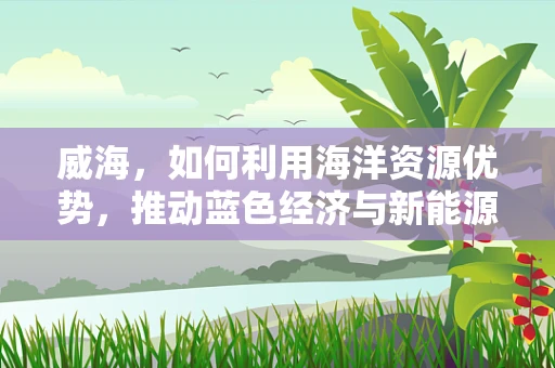 威海，如何利用海洋资源优势，推动蓝色经济与新能源的融合发展？