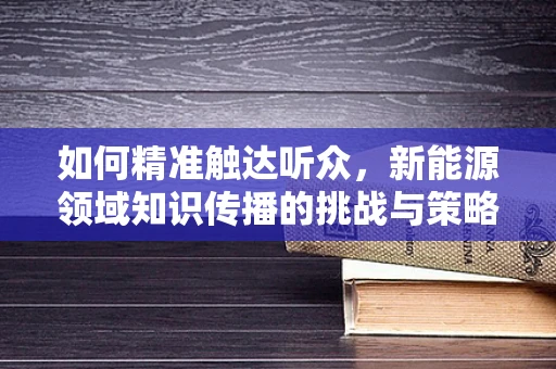 如何精准触达听众，新能源领域知识传播的挑战与策略？