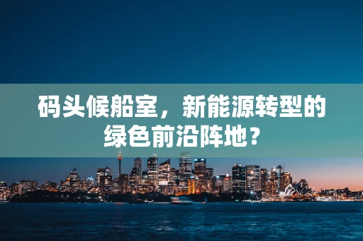 码头候船室，新能源转型的绿色前沿阵地？