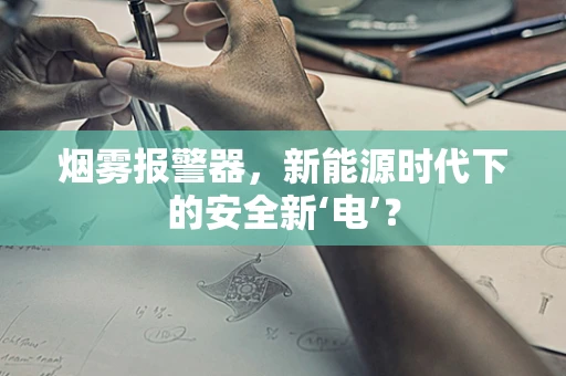 烟雾报警器，新能源时代下的安全新‘电’？