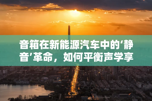 音箱在新能源汽车中的‘静音’革命，如何平衡声学享受与驾驶安全？