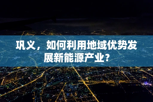 巩义，如何利用地域优势发展新能源产业？