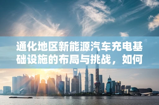 通化地区新能源汽车充电基础设施的布局与挑战，如何破解充电难的困境？