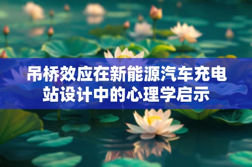 吊桥效应在新能源汽车充电站设计中的心理学启示