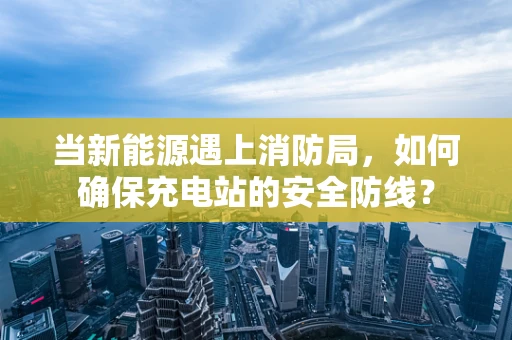 当新能源遇上消防局，如何确保充电站的安全防线？