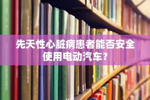 先天性心脏病患者能否安全使用电动汽车？